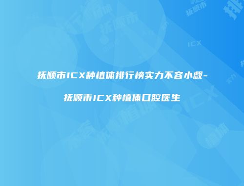 抚顺市ICX种植体排行榜实力不容小觑-抚顺市ICX种植体口腔医生