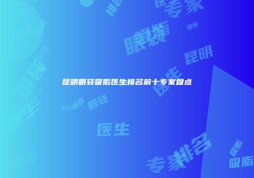 昆明眼袋吸脂医生排名前十专家盘点