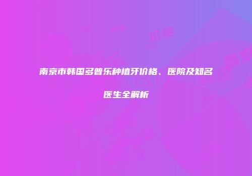 南京市韩国多普乐种植牙价格、医院及知名医生全解析