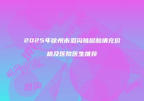 2025年徐州市泪沟玻尿酸填充价格及医院医生推荐