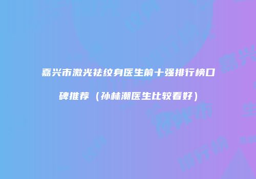 嘉兴市激光祛纹身医生前十强排行榜口碑推荐（孙林潮医生比较看好）