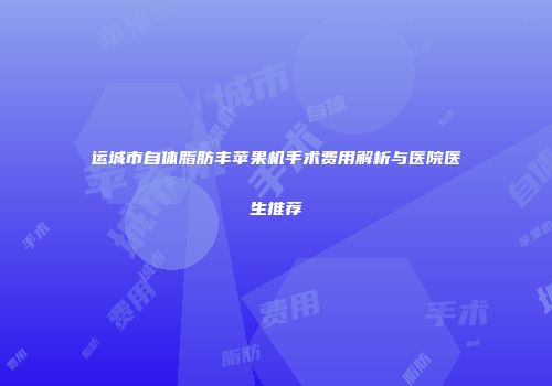 运城市自体脂肪丰苹果机手术费用解析与医院医生推荐