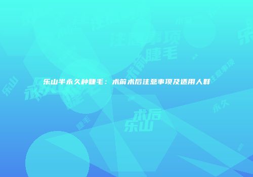 乐山半永久种睫毛：术前术后注意事项及适用人群