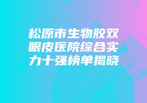 松原市生物胶双眼皮医院综合实力十强榜单揭晓