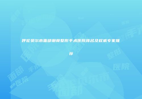 呼伦贝尔市面部磨骨整形手术医院排名及权威专家推荐