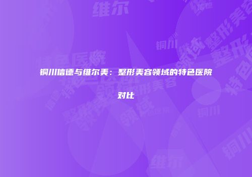 铜川信德与维尔美：整形美容领域的特色医院对比