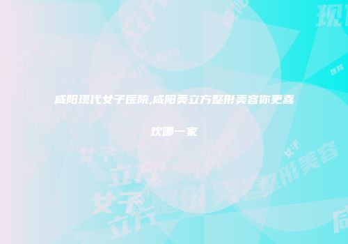 咸阳现代女子医院,咸阳美立方整形美容你更喜欢哪一家