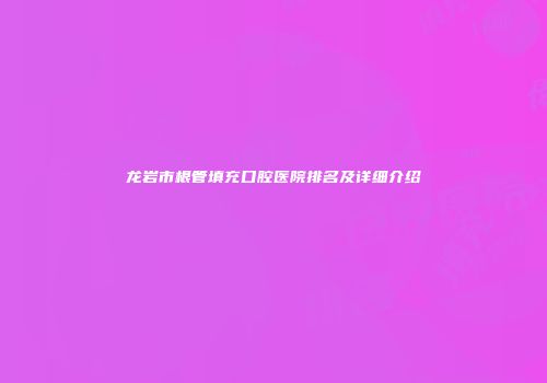 龙岩市根管填充口腔医院排名及详细介绍