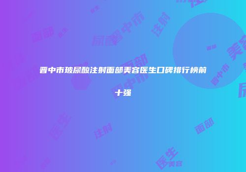晋中市玻尿酸注射面部美容医生口碑排行榜前十强