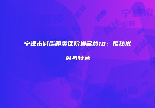 宁德市减脂眼袋医院排名前10：揭秘优势与特色