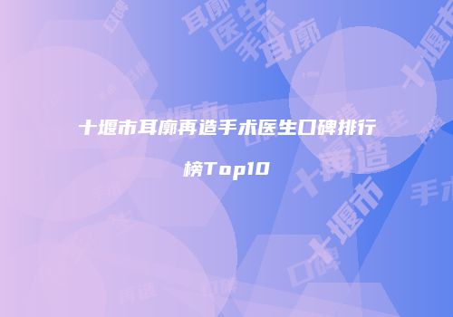 十堰市耳廓再造手术医生口碑排行榜Top10