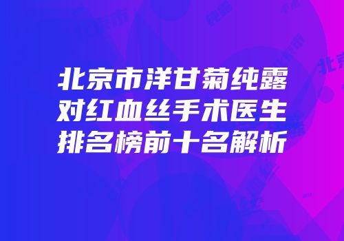 北京市洋甘菊纯露对红血丝手术医生排名榜前十名解析
