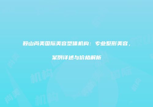 鞍山尚美国际美容塑体机构：专业整形美容，案例详述与价格解析