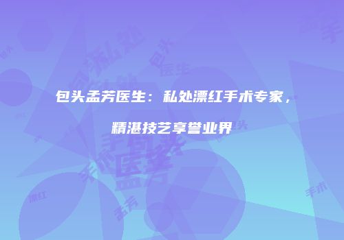 包头孟芳医生：私处漂红手术专家，精湛技艺享誉业界