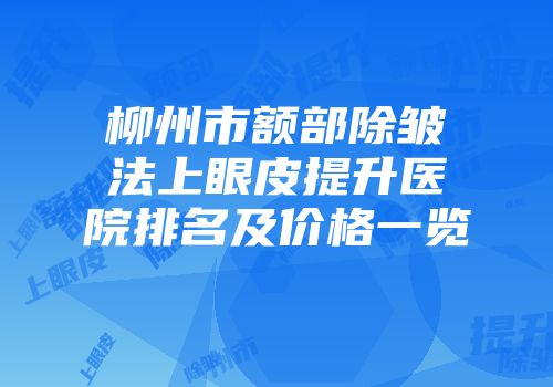 柳州市额部除皱法上眼皮提升医院排名及价格一览