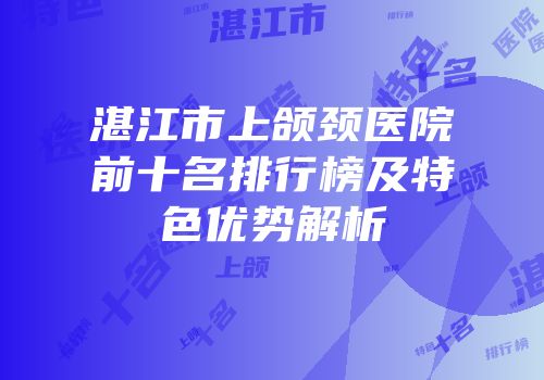 湛江市上颌颈医院前十名排行榜及特色优势解析