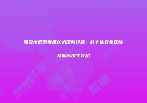 雅安市唇系带延长术医院排名：前十佳安全医院及知名医生介绍