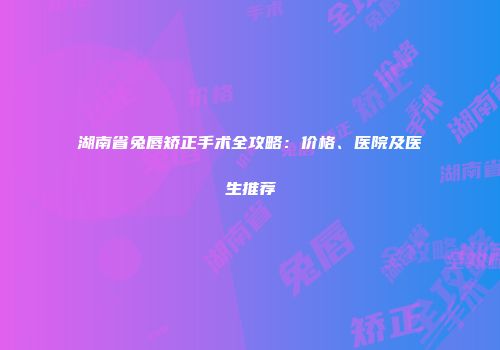 湖南省兔唇矫正手术全攻略：价格、医院及医生推荐