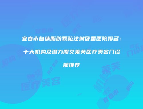 宜春市自体脂肪颗粒注射卧蚕医院排名：十大机构及潜力股艾莱芙医疗美容门诊部推荐