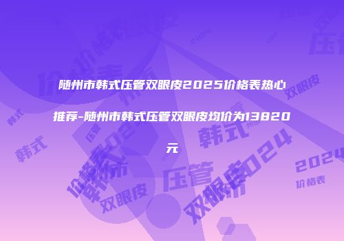 随州市韩式压管双眼皮2025价格表热心推荐-随州市韩式压管双眼皮均价为13820元