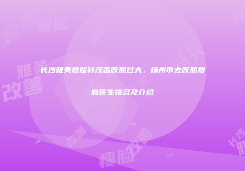 长沙雅美瘦脸针改善咬肌过大，扬州市去咬肌瘦脸医生排名及介绍