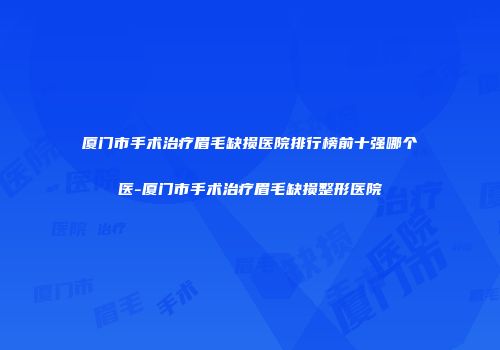 厦门市手术治疗眉毛缺损医院排行榜前十强哪个医-厦门市手术治疗眉毛缺损整形医院