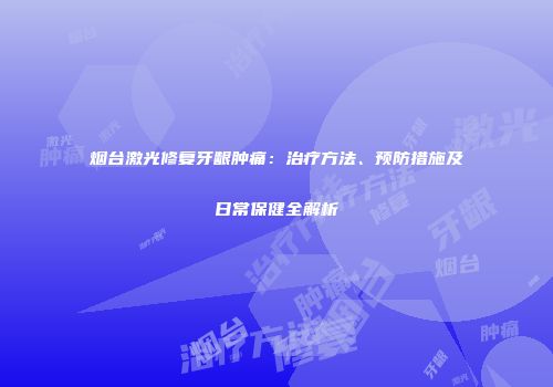 烟台激光修复牙龈肿痛：治疗方法、预防措施及日常保健全解析