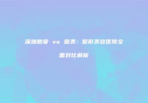 深圳鹏爱 vs 园美：整形美容医院全面对比解析