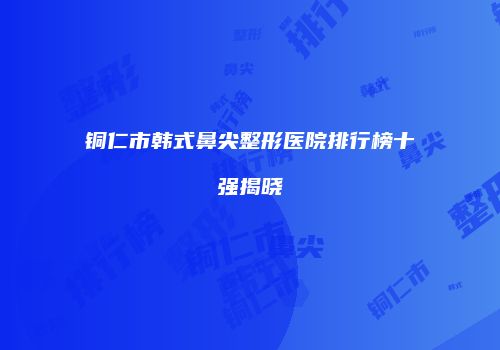 铜仁市韩式鼻尖整形医院排行榜十强揭晓