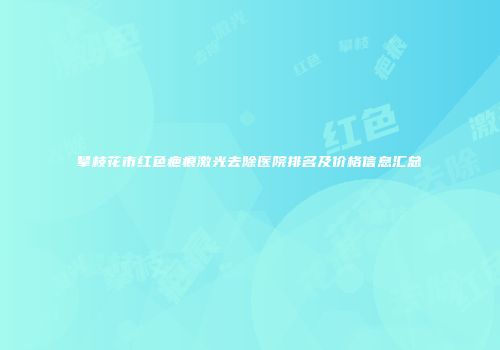 攀枝花市红色疤痕激光去除医院排名及价格信息汇总