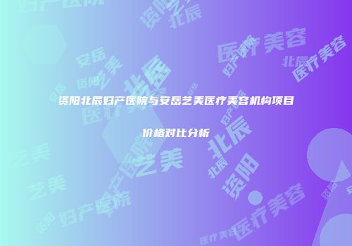 资阳北辰妇产医院与安岳艺美医疗美容机构项目价格对比分析