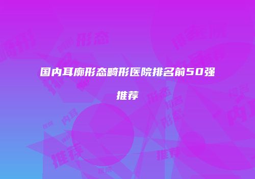 国内耳廓形态畸形医院排名前50强推荐