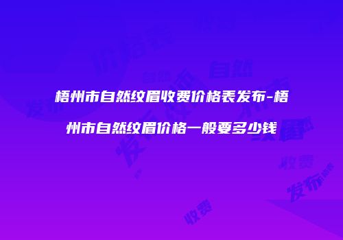 梧州市自然纹眉收费价格表发布-梧州市自然纹眉价格一般要多少钱