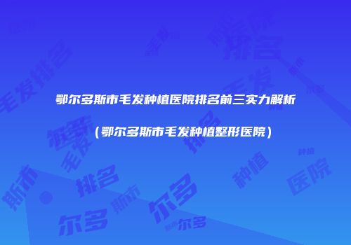 鄂尔多斯市毛发种植医院排名前三实力解析（鄂尔多斯市毛发种植整形医院）