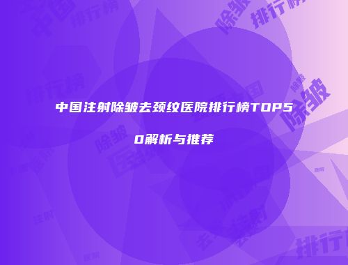 中国注射除皱去颈纹医院排行榜TOP50解析与推荐