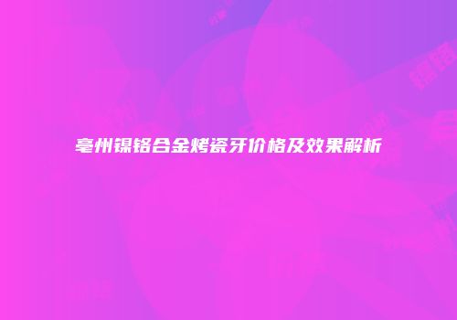 亳州镍铬合金烤瓷牙价格及效果解析