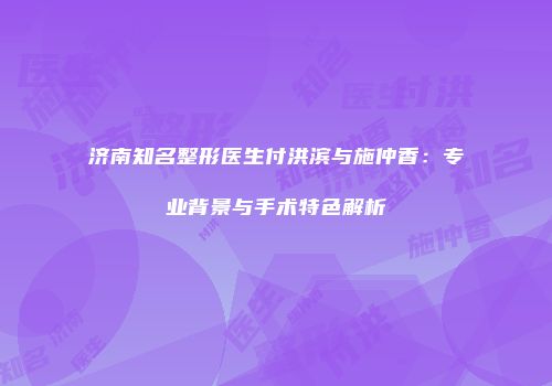 济南知名整形医生付洪滨与施仲香：专业背景与手术特色解析