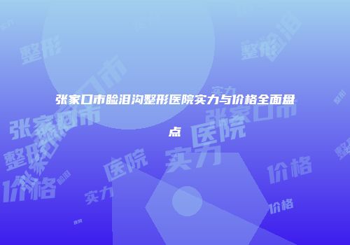张家口市睑泪沟整形医院实力与价格全面盘点