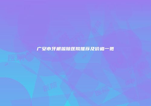 广安市牙根拔除医院推荐及价格一览
