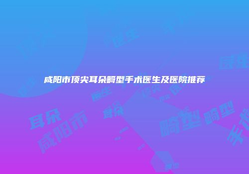 咸阳市顶尖耳朵畸型手术医生及医院推荐