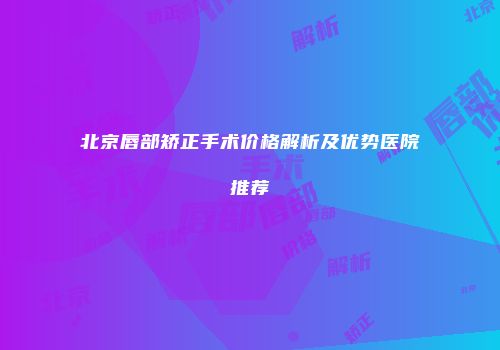 北京唇部矫正手术价格解析及优势医院推荐