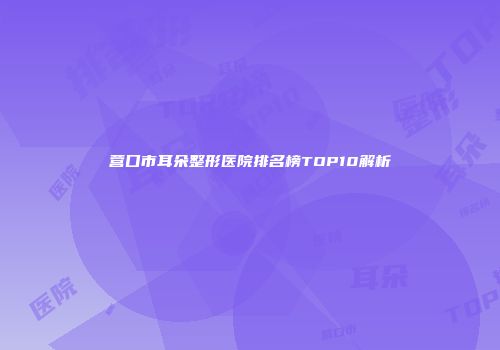 营口市耳朵整形医院排名榜TOP10解析