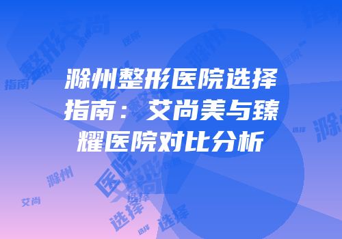 滁州整形医院选择指南：艾尚美与臻耀医院对比分析