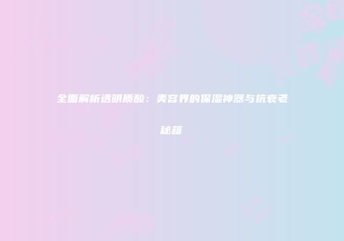 全面解析透明质酸：美容界的保湿神器与抗衰老秘籍