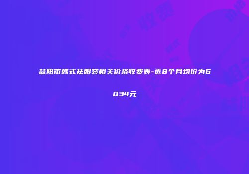 益阳市韩式祛眼袋相关价格收费表-近8个月均价为6034元