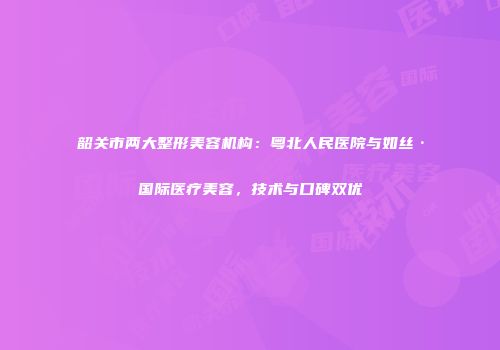 韶关市两大整形美容机构：粤北人民医院与如丝·国际医疗美容，技术与口碑双优