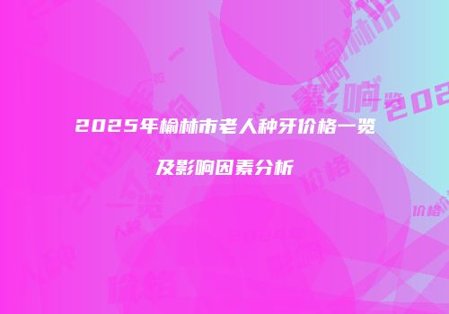 2025年榆林市老人种牙价格一览及影响因素分析