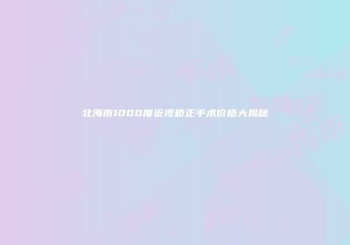 北海市1000度近视矫正手术价格大揭秘