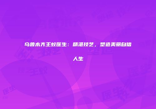 乌鲁木齐王蛟医生：精湛技艺，塑造美丽自信人生