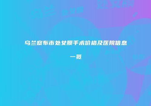 乌兰察布市处女膜手术价格及医院信息一览